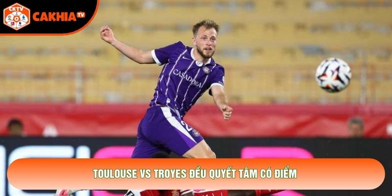 Toulouse vs Troyes đều quyết tâm có điểm Toulouse vs Troyes đều quyết tâm có điểm